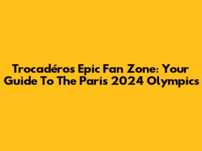 Trocadéro's Epic Fan Zone: Your Guide To The Paris 2024 Olympics