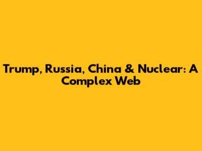 Trump, Russia, China & Nuclear: A Complex Web
