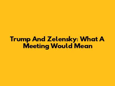 Trump And Zelensky: What A Meeting Would Mean