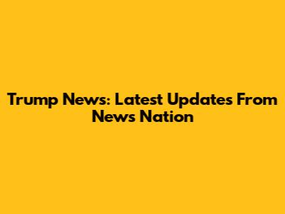 Trump News: Latest Updates From News Nation