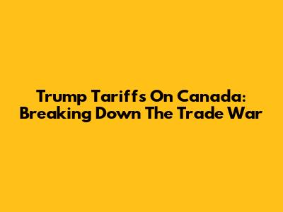 Trump Tariffs On Canada: Breaking Down The Trade War