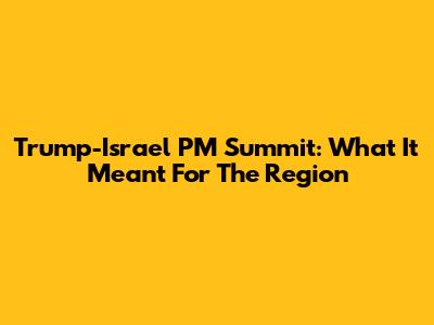 Trump-Israel PM Summit: What It Meant For The Region