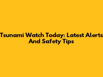 Tsunami Watch Today: Latest Alerts And Safety Tips