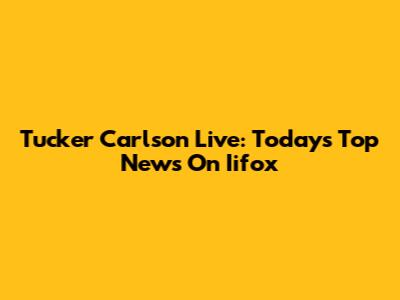 Tucker Carlson Live: Today's Top News On Iifox