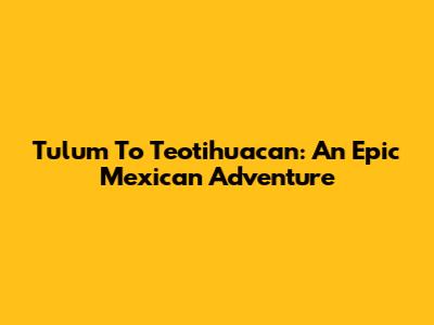 Tulum To Teotihuacan: An Epic Mexican Adventure