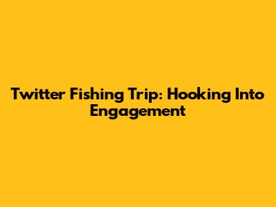 Twitter Fishing Trip: Hooking Into Engagement