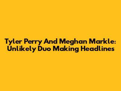 Tyler Perry And Meghan Markle: Unlikely Duo Making Headlines