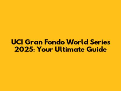 UCI Gran Fondo World Series 2025: Your Ultimate Guide