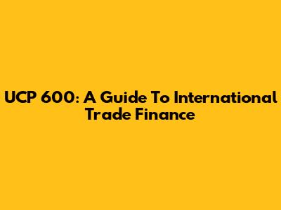UCP 600: A Guide To International Trade Finance