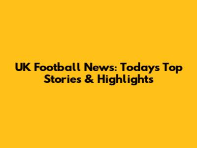 UK Football News: Today's Top Stories & Highlights