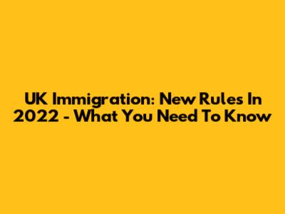 UK Immigration: New Rules In 2022 - What You Need To Know