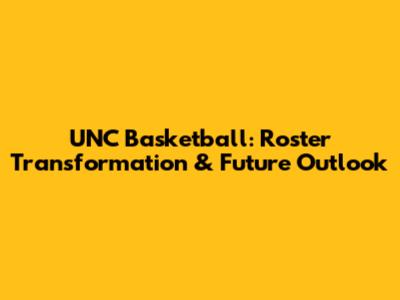 UNC Basketball: Roster Transformation & Future Outlook