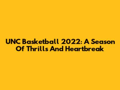 UNC Basketball 2022: A Season Of Thrills And Heartbreak