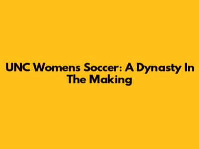 UNC Women's Soccer: A Dynasty In The Making