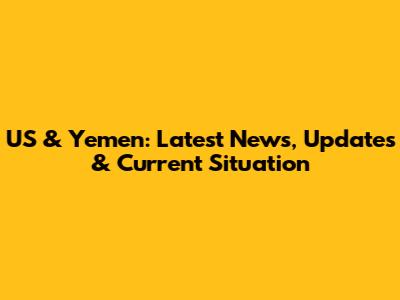 US & Yemen: Latest News, Updates & Current Situation
