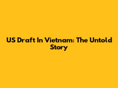 US Draft In Vietnam: The Untold Story