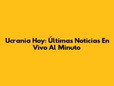 Ucrania Hoy: Últimas Noticias En Vivo Al Minuto