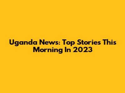 Uganda News: Top Stories This Morning In 2023