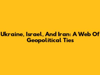 Ukraine, Israel, And Iran: A Web Of Geopolitical Ties