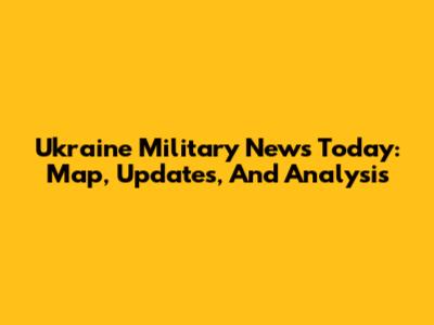 Ukraine Military News Today: Map, Updates, And Analysis