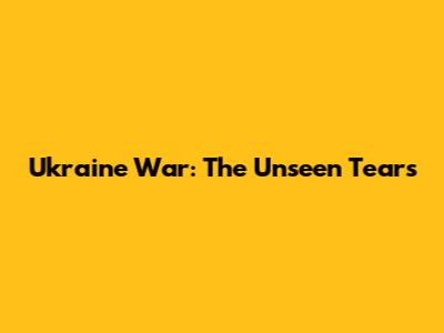 Ukraine War: The Unseen Tears