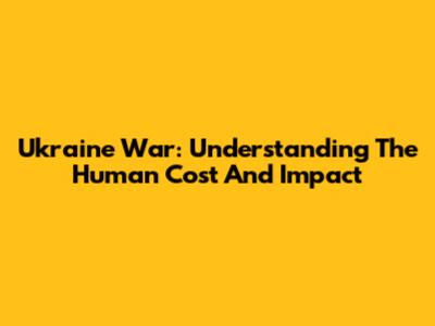 Ukraine War: Understanding The Human Cost And Impact