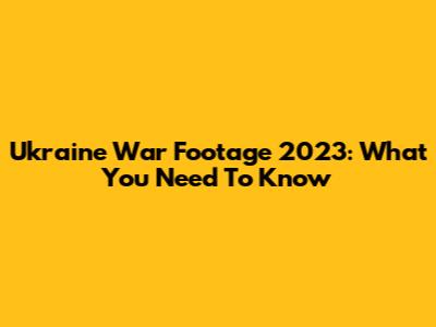 Ukraine War Footage 2023: What You Need To Know