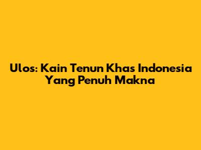 Ulos: Kain Tenun Khas Indonesia Yang Penuh Makna