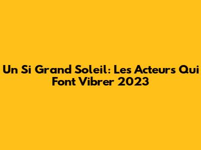 Un Si Grand Soleil: Les Acteurs Qui Font Vibrer 2023
