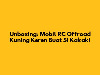 Unboxing: Mobil RC Offroad Kuning Keren Buat Si Kakak!