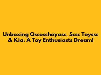 Unboxing Oscoschoyasc, Scsc Toyssc & Kia: A Toy Enthusiast's Dream!