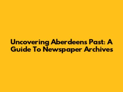 Uncovering Aberdeen's Past: A Guide To Newspaper Archives