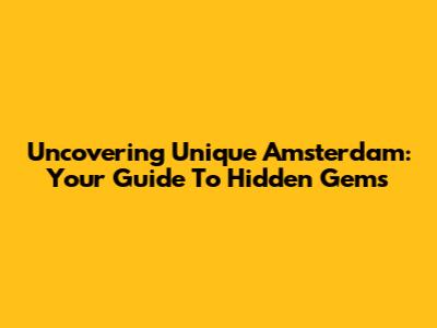 Uncovering Unique Amsterdam: Your Guide To Hidden Gems