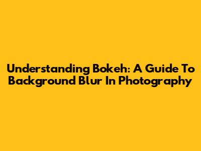Understanding Bokeh: A Guide To Background Blur In Photography