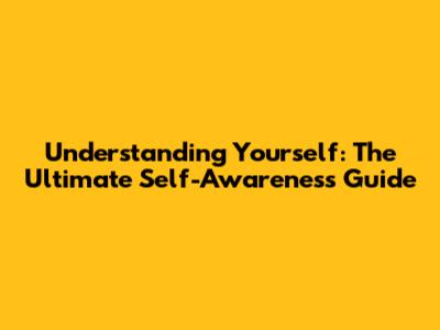 Understanding Yourself: The Ultimate Self-Awareness Guide