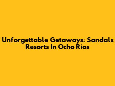 Unforgettable Getaways: Sandals Resorts In Ocho Rios