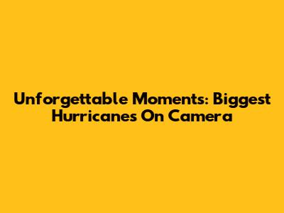 Unforgettable Moments: Biggest Hurricanes On Camera