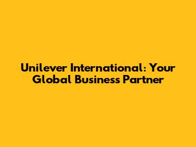 Unilever International: Your Global Business Partner
