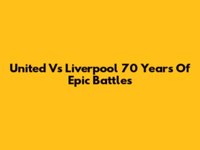 United Vs Liverpool 70 Years Of Epic Battles