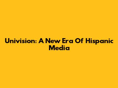 Univision: A New Era Of Hispanic Media