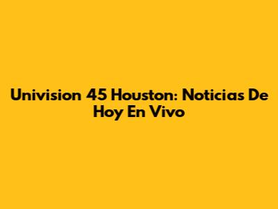 Univision 45 Houston: Noticias De Hoy En Vivo