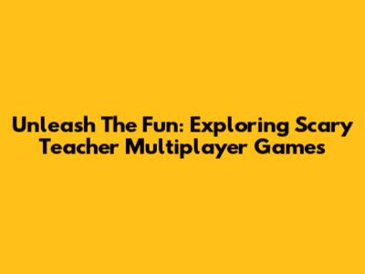 Unleash The Fun: Exploring Scary Teacher Multiplayer Games