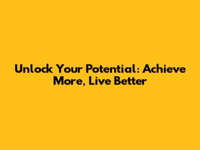Unlock Your Potential: Achieve More, Live Better