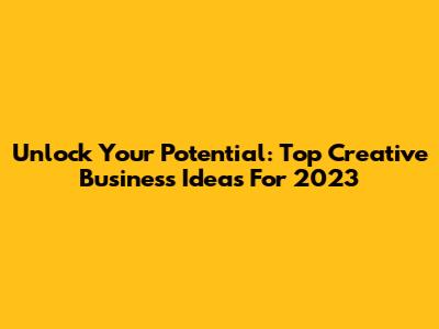 Unlock Your Potential: Top Creative Business Ideas For 2023