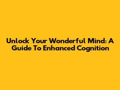 Unlock Your Wonderful Mind: A Guide To Enhanced Cognition