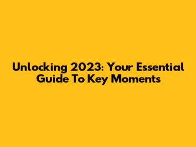Unlocking 2023: Your Essential Guide To Key Moments
