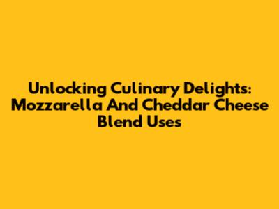 Unlocking Culinary Delights: Mozzarella And Cheddar Cheese Blend Uses