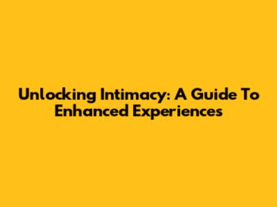 Unlocking Intimacy: A Guide To Enhanced Experiences