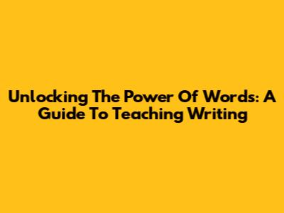 Unlocking The Power Of Words: A Guide To Teaching Writing
