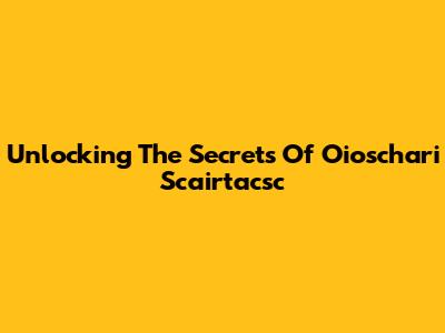 Unlocking The Secrets Of Oioschari Scairtacsc